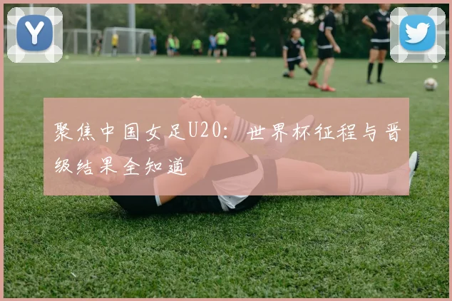 聚焦中国女足U20:世界杯征程与晋级结果全知道