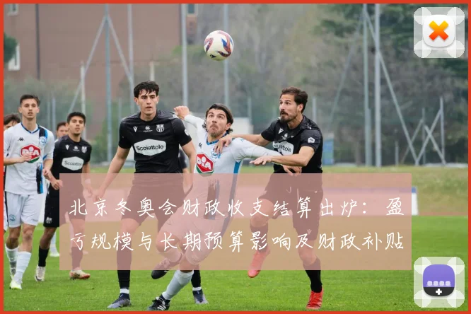 北京冬奥会财政收支结算出炉：盈亏规模与长期预算影响及财政补贴压力