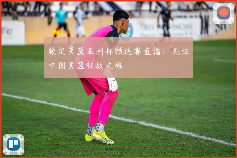 锁定男篮亚洲杯预选赛直播,见证中国男篮征战之路