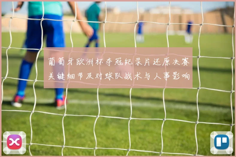 葡萄牙欧洲杯夺冠纪录片还原决赛关键细节及对球队战术与人事影响
