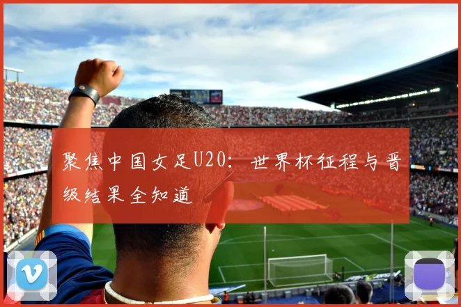 聚焦中国女足U20:世界杯征程与晋级结果全知道