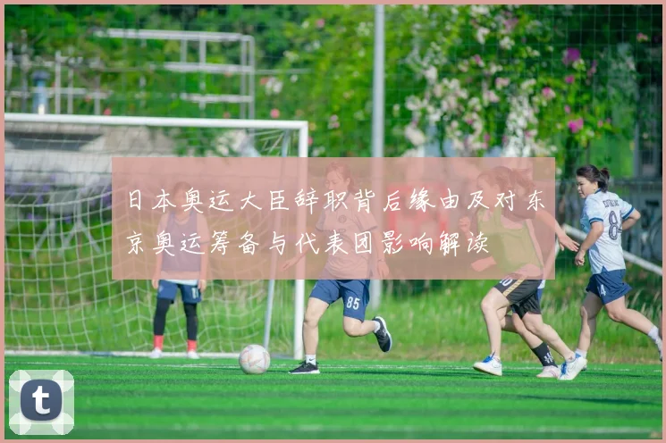 日本奥运大臣辞职背后缘由及对东京奥运筹备与代表团影响解读